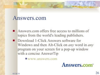 Answers.com Answers.com offers free access to millions of topics from the world's leading publishers. Download 1-Click Answers software for Windows and then Alt-Click on  any  word in  any  program on your screen for a pop-up window with a concise AnswerTip  www.answers.com 03/18/10 