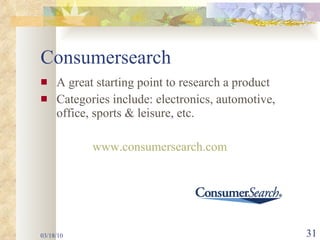 Consumersearch A great starting point to research a product Categories include: electronics, automotive, office, sports & leisure, etc. www.consumersearch.com 03/18/10 