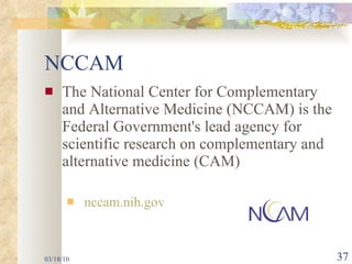 NCCAM The National Center for Complementary and Alternative Medicine (NCCAM) is the Federal Government's lead agency for scientific research on complementary and alternative medicine (CAM)  nccam.nih.gov 03/18/10 