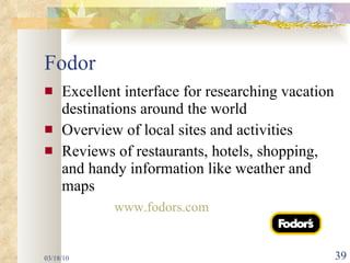 Fodor Excellent interface for researching vacation destinations around the world Overview of local sites and activities  Reviews of restaurants, hotels, shopping, and handy information like weather and maps www.fodors.com  03/18/10 