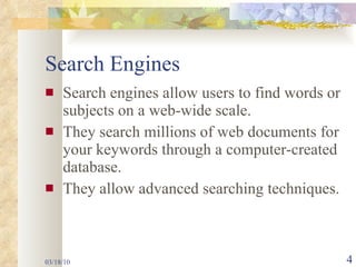 Search Engines Search engines allow users to find words or subjects on a web-wide scale. They search millions of web documents for your keywords through a computer-created database. They allow advanced searching techniques. 03/18/10 
