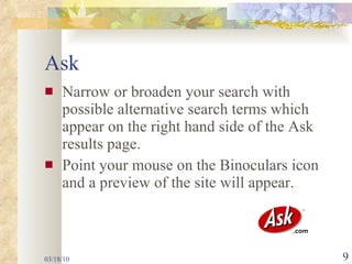 Ask Narrow or broaden your search with possible alternative search terms which appear on the right hand side of the Ask results page.  Point your mouse on the Binoculars icon and a preview of the site will appear. 03/18/10 