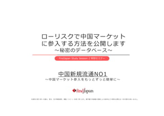 ローリスクで中国マーケット
に参入する方法を公開します
～秘密のデータベース～
FindJapan Study Session 2 特別セミナー
中国新規流通NO1
～ 中 国 マ ー ケ ッ ト 参 入 を も っ と ずっ と 簡 単 に ～
本資料の第三者への譲与、貸与、及び無断複写、複製（コピー）を固く禁じます。著作権や肖像権の侵害による紛争などの責任は弊社は一切の責任を負いません。
 