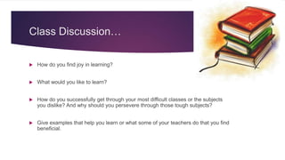 Class Discussion…
 How do you find joy in learning?
 What would you like to learn?
 How do you successfully get through your most difficult classes or the subjects
you dislike? And why should you persevere through those tough subjects?
 Give examples that help you learn or what some of your teachers do that you find
beneficial.
 