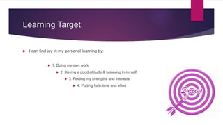 Learning Target
 I can find joy in my personal learning by:
 1. Doing my own work
 2. Having a good attitude & believing in myself
 3. Finding my strengths and interests
 4. Putting forth time and effort
 