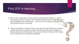 Find JOY in learning…
 Does it seem impossible to enjoy coming to school to learn? After all… that IS
why we have school. Of course, there are other benefits and fun things that go on,
but LEARNING is the ultimate goal…. And it is one of our goals at Snowcrest’s to
help students find joy in learning!
 Think to yourself for a moment. What is your favorite class? What is your favorite
subject? Sometimes, students choose a favorite class because of a teacher or
because they excel at the subject. How can you find joy in learning? What things
do your teachers do to help you be engaged?
 