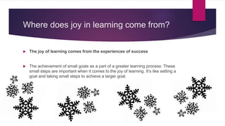 Where does joy in learning come from?
 The joy of learning comes from the experiences of success
 The achievement of small goals as a part of a greater learning process: These
small steps are important when it comes to the joy of learning. It’s like setting a
goal and taking small steps to achieve a larger goal.
 