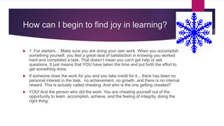 How can I begin to find joy in learning?
 1. For starters… Make sure you are doing your own work. When you accomplish
something yourself, you feel a great deal of satisfaction in knowing you worked
hard and completed a task. That doesn’t mean you can’t get help or ask
questions. It just means that YOU have taken the time and put forth the effort to
get something done.
 If someone does the work for you and you take credit for it... there has been no
personal interest in the task, no achievement, no growth, and there is no internal
reward. This is actually called cheating. And who is the one getting cheated?
 YOU! And the person who did the work. You are cheating yourself out of the
opportunity to learn, accomplish, achieve, and the feeling of integrity, doing the
right thing.
 