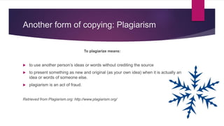 Another form of copying: Plagiarism
To plagiarize means:
 to use another person’s ideas or words without crediting the source
 to present something as new and original (as your own idea) when it is actually an
idea or words of someone else.
 plagiarism is an act of fraud.
Retrieved from Plagiarism.org: http://www.plagiarism.org/
 