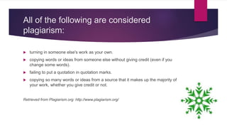 All of the following are considered
plagiarism:
 turning in someone else's work as your own.
 copying words or ideas from someone else without giving credit (even if you
change some words).
 failing to put a quotation in quotation marks.
 copying so many words or ideas from a source that it makes up the majority of
your work, whether you give credit or not.
Retrieved from Plagiarism.org: http://www.plagiarism.org/
 