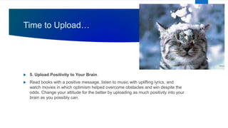 Time to Upload…
 5. Upload Positivity to Your Brain.
 Read books with a positive message, listen to music with uplifting lyrics, and
watch movies in which optimism helped overcome obstacles and win despite the
odds. Change your attitude for the better by uploading as much positivity into your
brain as you possibly can.
 