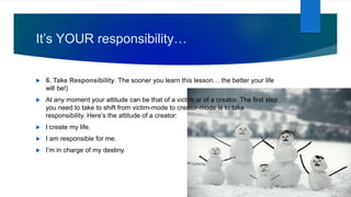 It’s YOUR responsibility…
 6. Take Responsibility. The sooner you learn this lesson… the better your life
will be!)
 At any moment your attitude can be that of a victim or of a creator. The first step
you need to take to shift from victim-mode to creator-mode is to take
responsibility. Here’s the attitude of a creator:
 I create my life.
 I am responsible for me.
 I’m in charge of my destiny.
 