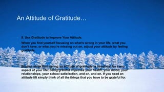 An Attitude of Gratitude…
 8. Use Gratitude to Improve Your Attitude.
 When you find yourself focusing on what’s wrong in your life, what you
don’t have, or what you’re missing out on, adjust your attitude by feeling
gratitude.
 Studies show that having an attitude of gratitude is beneficial for every
aspect of your life: being grateful improves your health, your mood, your
relationships, your school satisfaction, and on, and on. If you need an
attitude lift simply think of all the things that you have to be grateful for.
 