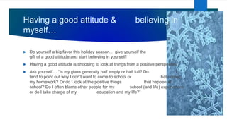 Having a good attitude & believing in
myself…
 Do yourself a big favor this holiday season… give yourself the
gift of a good attitude and start believing in yourself!
 Having a good attitude is choosing to look at things from a positive perspective.
 Ask yourself… “Is my glass generally half empty or half full? Do I
tend to point out why I don’t want to come to school or hate doing
my homework? Or do I look at the positive things that happen at
school? Do I often blame other people for my school (and life) experiences
or do I take charge of my education and my life?”
 