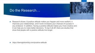 Do the Research…
 Research shows: A positive attitude makes you happier and more resilient, it
improves your relationships, and it even increases your chances of success in
any endeavor. In addition, having a positive attitude makes you more creative and
it can help you to make better decisions. To top it all off, there are studies that
show that people with a positive attitude live longer.
 https://daringtolivefully.com/positive-attitude
 