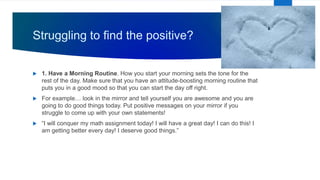 Struggling to find the positive?
 1. Have a Morning Routine. How you start your morning sets the tone for the
rest of the day. Make sure that you have an attitude-boosting morning routine that
puts you in a good mood so that you can start the day off right.
 For example… look in the mirror and tell yourself you are awesome and you are
going to do good things today. Put positive messages on your mirror if you
struggle to come up with your own statements!
 “I will conquer my math assignment today! I will have a great day! I can do this! I
am getting better every day! I deserve good things.”
 