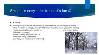 Smile! It’s easy… it’s free… it’s fun 
 4. Smile.
 Smiling will give you an instantaneous attitude boost. Try smiling for a minute
while you think of a happy memory or the last thing that made you smile. Smiling
releases endorphins and serotonin, also known as the
feel good hormones. It’s a lot
easier to adopt a positive attitude when the
chemicals being released by
your body are conducive to well-being.
 
