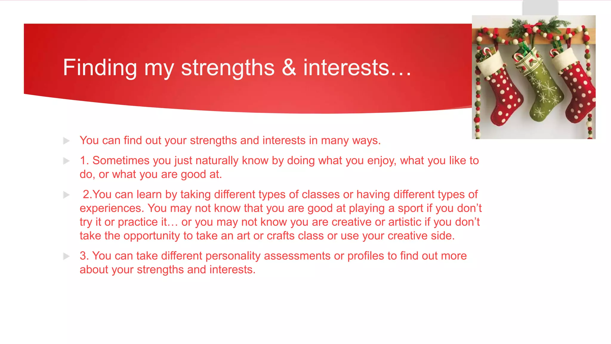 Finding my strengths & interests…
 You can find out your strengths and interests in many ways.
 1. Sometimes you just naturally know by doing what you enjoy, what you like to
do, or what you are good at.
 2.You can learn by taking different types of classes or having different types of
experiences. You may not know that you are good at playing a sport if you don’t
try it or practice it… or you may not know you are creative or artistic if you don’t
take the opportunity to take an art or crafts class or use your creative side.
 3. You can take different personality assessments or profiles to find out more
about your strengths and interests.
 