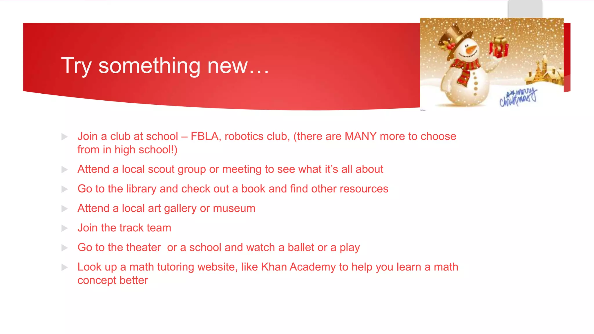Try something new…
 Join a club at school – FBLA, robotics club, (there are MANY more to choose
from in high school!)
 Attend a local scout group or meeting to see what it’s all about
 Go to the library and check out a book and find other resources
 Attend a local art gallery or museum
 Join the track team
 Go to the theater or a school and watch a ballet or a play
 Look up a math tutoring website, like Khan Academy to help you learn a math
concept better
 