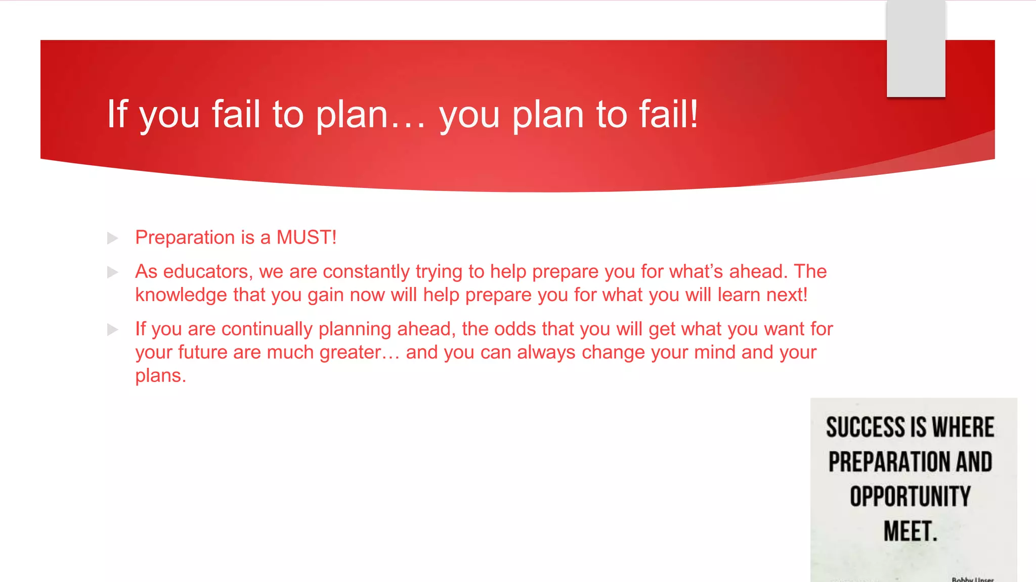 If you fail to plan… you plan to fail!
 Preparation is a MUST!
 As educators, we are constantly trying to help prepare you for what’s ahead. The
knowledge that you gain now will help prepare you for what you will learn next!
 If you are continually planning ahead, the odds that you will get what you want for
your future are much greater… and you can always change your mind and your
plans.
 