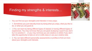Finding my strengths & interests…
 You can find out your strengths and interests in many ways.
 1. Sometimes you just naturally know by doing what you enjoy, what you like to
do, or what you are good at.
 2.You can learn by taking different types of classes or having different types of
experiences. You may not know that you are good at playing a sport if you don’t
try it or practice it… or you may not know you are creative or artistic if you don’t
take the opportunity to take an art or crafts class or use your creative side.
 3. You can take different personality assessments or profiles to find out more
about your strengths and interests.
 
