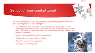 Get out of your comfort zone!
 You may be missing out on a big opportunity by not being open-minded about
what you are good at or have strengths in.
 The best thing to do is sign up for a class every year that is new to you… or try
something out just for fun. Do you know how to use tools in the shop? Do you know
how to read music or play an instrument? You might learn some really cool stuff and
develop a new talent!
 Try cooking or baking with a parent or grandparent
 Try babysitting a younger sibling or neighbor
 Help with a community service project
 Try origami or something crafty
 