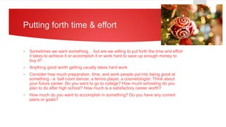 Putting forth time & effort
 Sometimes we want something… but are we willing to put forth the time and effort
it takes to achieve it or accomplish it or work hard to save up enough money to
buy it?
 Anything good worth getting usually takes hard work.
 Consider how much preparation, time, and work people put into being good at
something - a ball room dancer, a tennis player, a cosmetologist. Think about
your future career. Do you want to go to college? How much schooling do you
plan to do after high school? How much is a satisfactory career worth?
 How much do you want to accomplish in something? Do you have any current
plans or goals?
 