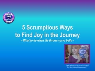 5 Scrumptious Ways
to Find Joy in the Journey
– What to do when life throws curve balls –
Best-selling author, and Creator of
“TheGet UNstuck Revolution!™”
 