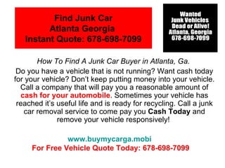 Find Junk Car
         Atlanta Georgia
   Instant Quote: 678-698-7099

       How To Find A Junk Car Buyer in Atlanta, Ga.
 Do you have a vehicle that is not running? Want cash today
for your vehicle? Don’t keep putting money into your vehicle.
  Call a company that will pay you a reasonable amount of
  cash for your automobile. Sometimes your vehicle has
 reached it’s useful life and is ready for recycling. Call a junk
   car removal service to come pay you Cash Today and
              remove your vehicle responsively!

               www.buymycarga.mobi
     For Free Vehicle Quote Today: 678-698-7099
 
