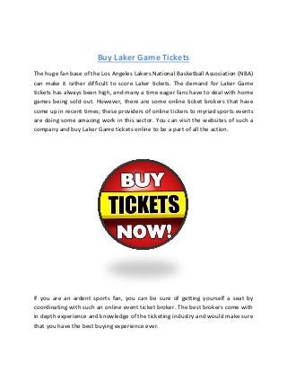 Buy Laker Game Tickets
The huge fan base of the Los Angeles Lakers National Basketball Association (NBA)
can make it rather difficult to score Laker tickets. The demand for Laker Game
tickets has always been high, and many a time eager fans have to deal with home
games being sold out. However, there are some online ticket brokers that have
come up in recent times; these providers of online tickers to myriad sports events
are doing some amazing work in this sector. You can visit the websites of such a
company and buy Laker Game tickets online to be a part of all the action.

If you are an ardent sports fan, you can be sure of getting yourself a seat by
coordinating with such an online event ticket broker. The best brokers come with
in depth experience and knowledge of the ticketing industry and would make sure
that you have the best buying experience ever.

 