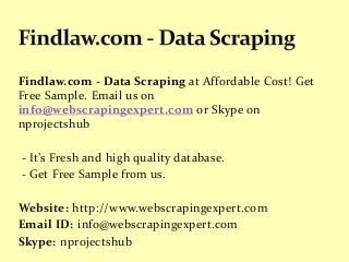 Findlaw.com - Data Scraping at Affordable Cost! Get
Free Sample. Email us on
info@webscrapingexpert.com or Skype on
nprojectshub
- It’s Fresh and high quality database.
- Get Free Sample from us.
Website: http://www.webscrapingexpert.com
Email ID: info@webscrapingexpert.com
Skype: nprojectshub
 