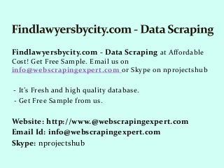 Findlawyersbycity.com - Data Scraping at Affordable
Cost! Get Free Sample. Email us on
info@webscrapingexpert.com or Skype on nprojectshub
- It’s Fresh and high quality database.
- Get Free Sample from us.
Website: http://www.@webscrapingexpert.com
Email Id: info@webscrapingexpert.com
Skype: nprojectshub
 