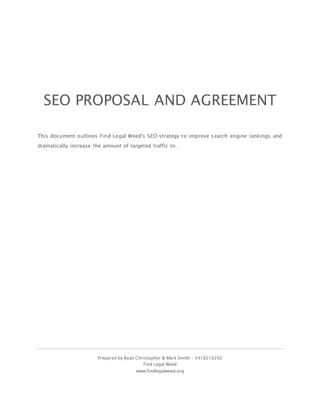 Prepared by Ryan Christopher & Mark Smith – 5418216292
Find Legal Weed
www.findlegalweed.org
SEO PROPOSAL AND AGREEMENT
This document outlines Find Legal Weed's SEO strategy to improve search engine rankings and
dramatically increase the amount of targeted traffic to .
 