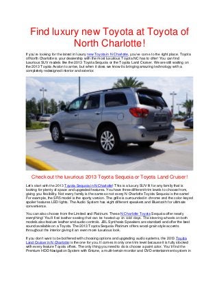 Find luxury new Toyota at Toyota of
            North Charlotte!
If you’re looking for the latest in luxury new Toyota in N Charlotte, you’ve come to the right place. Toyota
of North Charlotte is your dealership with the most luxurious Toyota NC has to offer! You can find
luxurious SUV models like the 2013 Toyota Sequoia or the Toyota Land Cruiser. We are still waiting on
the 2013 Toyota Avalon to arrive, but when it does we know its bringing amazing technology with a
completely redesigned interior and exterior.




   Check out the luxurious 2013 Toyota Sequoia or Toyota Land Cruiser!
Let’s start with the 2013 Toyota Sequoia in N Charlotte! This is a luxury SUV fit for any family that is
looking for plenty of space and upgraded features. You have three different trim levels to choose from,
giving you flexibility. Not every family is the same so not every N Charlotte Toyota Sequoia is the same!
For example, the SR5 model is the sporty version. The grille is surrounded in chrome and the color-keyed
spoiler features LED lights. The Audio System has eight different speakers and Bluetooth for ultimate
convenience.

You can also choose from the Limited and Platinum. These N Charlotte Toyota Sequoia offer nearly
everything! You’ll find leather seating that can be heated up on cold days. The steering wheels on both
models also feature leather and audio controls. JBL Synthesis Speakers are standard and offer the best
sound available on a Toyota. The 2013 Toyota Sequoia Platinum offers wood-grain style accents
throughout the interior giving it an even more luxurious look.

If you don’t want to be bothered with choosing options and upgrading audio systems, the 2013 Toyota
Land Cruiser in N Charlotte is the one for you. It comes in only one trim level because it is fully stocked
with every feature Toyota offers. The only thing you need to do is choose a paint color. You’ll find the
Premium HDD Navigation System with Entune, a multi-terrain monitor and DVD entertainment system in
 