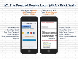 #2: The Dreaded Double Login (AKA a Brick Wall) 
Welcome to our Career 
site! Please Create 
Account & Login 
Your Logo Here 
Create Account 
Check Your Email 
Enter Temp Password 
Reset Password 
Give us more information 
Thanks! 
Welcome to our ATS! 
Please Create Account 
& Login AGAIN 
Create Account 
Check Your Email 
Enter Temp Password 
Reset Password 
Give us more information 
Thanks! 
 