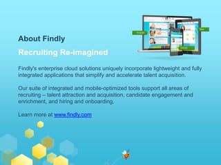 About Findly 
Recruiting Re-imagined 
Findly's enterprise cloud solutions uniquely incorporate lightweight and fully 
integrated applications that simplify and accelerate talent acquisition. 
Our suite of integrated and mobile-optimized tools support all areas of 
recruiting – talent attraction and acquisition, candidate engagement and 
enrichment, and hiring and onboarding. 
Learn more at www.findly.com 
 