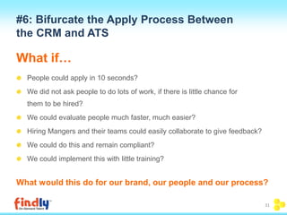 #6: Bifurcate the Apply Process Between 
the CRM and ATS 
What if… 
People could apply in 10 seconds? 
We did not ask people to do lots of work, if there is little chance for 
them to be hired? 
We could evaluate people much faster, much easier? 
Hiring Mangers and their teams could easily collaborate to give feedback? 
We could do this and remain compliant? 
We could implement this with little training? 
What would this do for our brand, our people and our process? 
31 
 