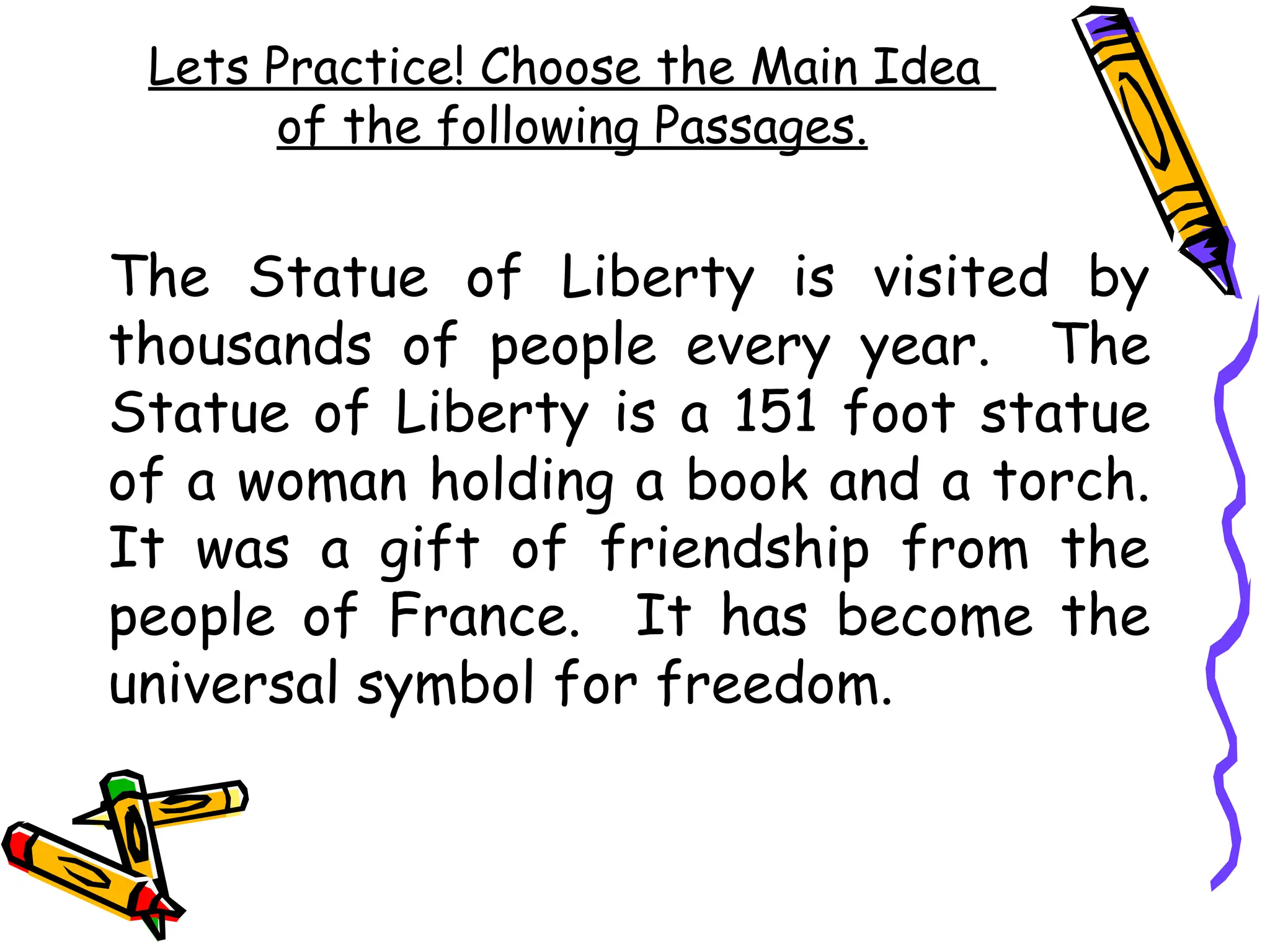 Lets Practice! Choose the Main Idea
of the following Passages.
The Statue of Liberty is visited by
thousands of people every year. The
Statue of Liberty is a 151 foot statue
of a woman holding a book and a torch.
It was a gift of friendship from the
people of France. It has become the
universal symbol for freedom.
 