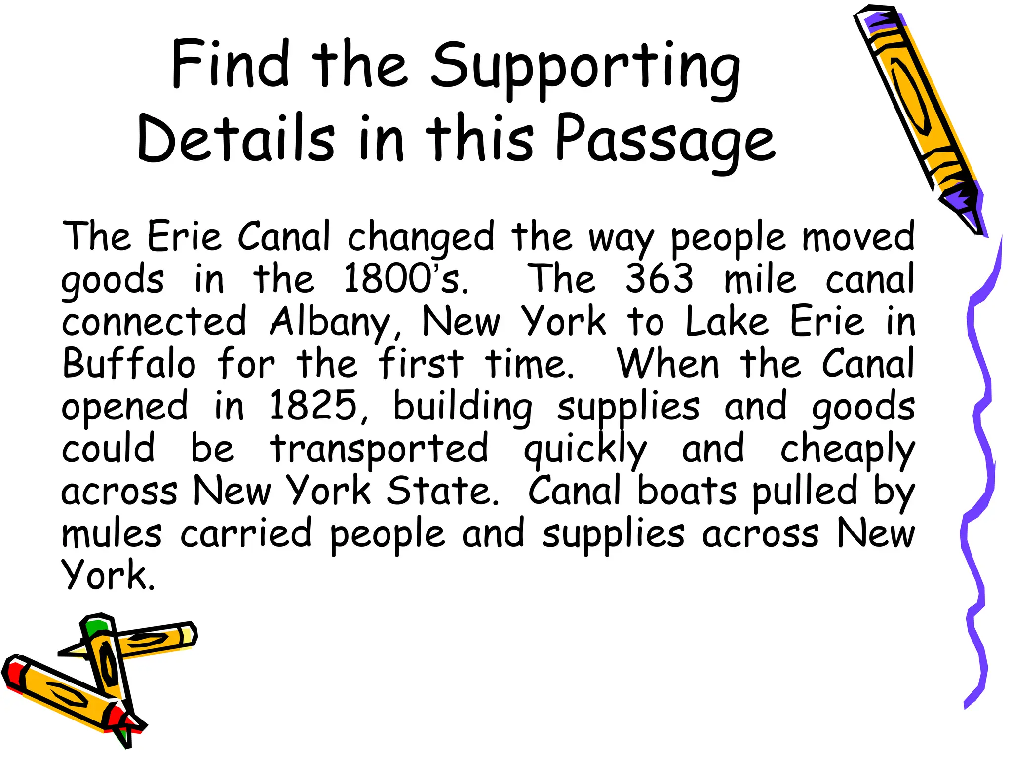 Find the Supporting
Details in this Passage
The Erie Canal changed the way people moved
goods in the 1800’s. The 363 mile canal
connected Albany, New York to Lake Erie in
Buffalo for the first time. When the Canal
opened in 1825, building supplies and goods
could be transported quickly and cheaply
across New York State. Canal boats pulled by
mules carried people and supplies across New
York.
 