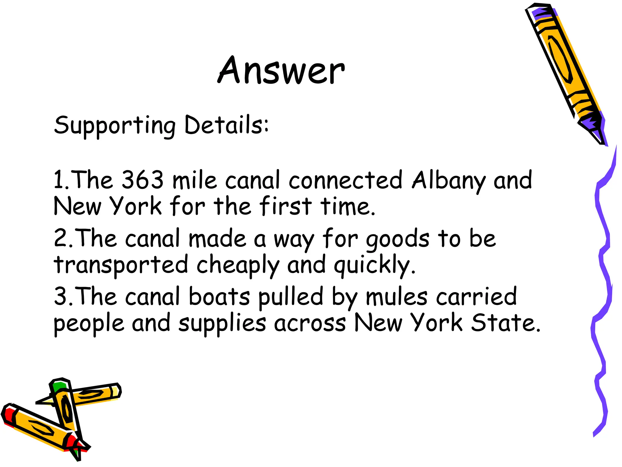 Answer
Supporting Details:
1.The 363 mile canal connected Albany and
New York for the first time.
2.The canal made a way for goods to be
transported cheaply and quickly.
3.The canal boats pulled by mules carried
people and supplies across New York State.
 