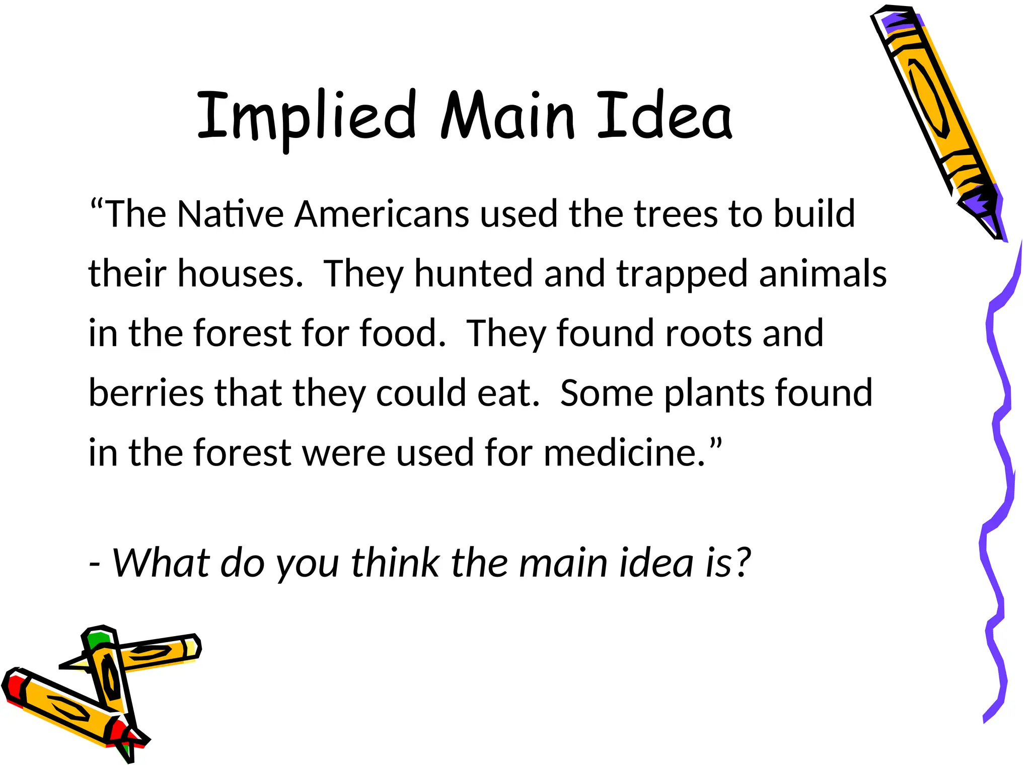 Implied Main Idea
“The Native Americans used the trees to build
their houses. They hunted and trapped animals
in the forest for food. They found roots and
berries that they could eat. Some plants found
in the forest were used for medicine.”
- What do you think the main idea is?
 