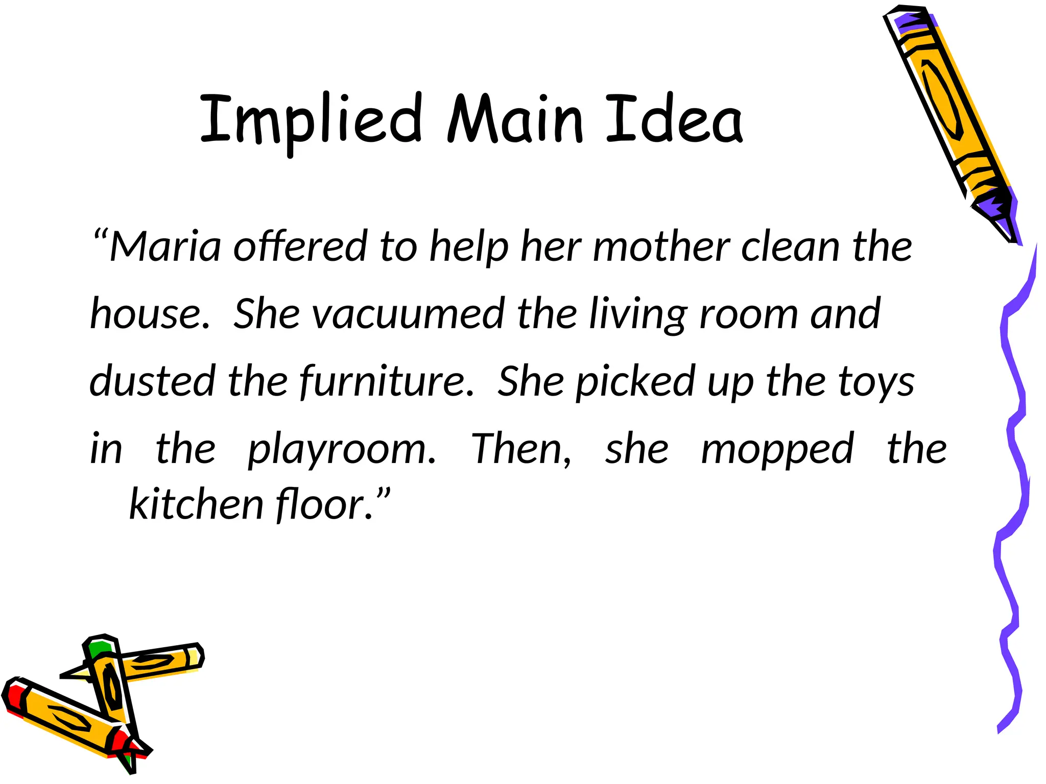 Implied Main Idea
“Maria offered to help her mother clean the
house. She vacuumed the living room and
dusted the furniture. She picked up the toys
in the playroom. Then, she mopped the
kitchen floor.”
 