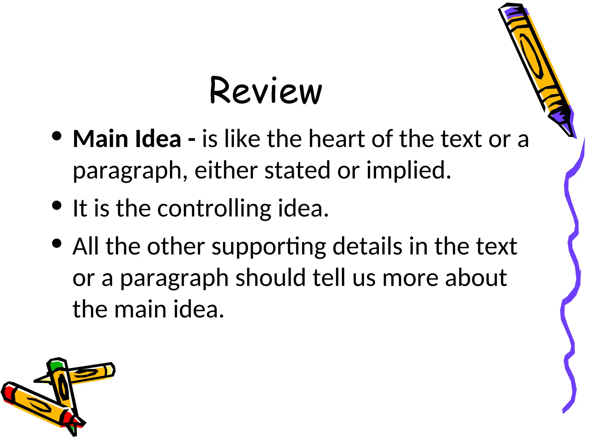 Review
• Main Idea - is like the heart of the text or a
paragraph, either stated or implied.
• It is the controlling idea.
• All the other supporting details in the text
or a paragraph should tell us more about
the main idea.
 