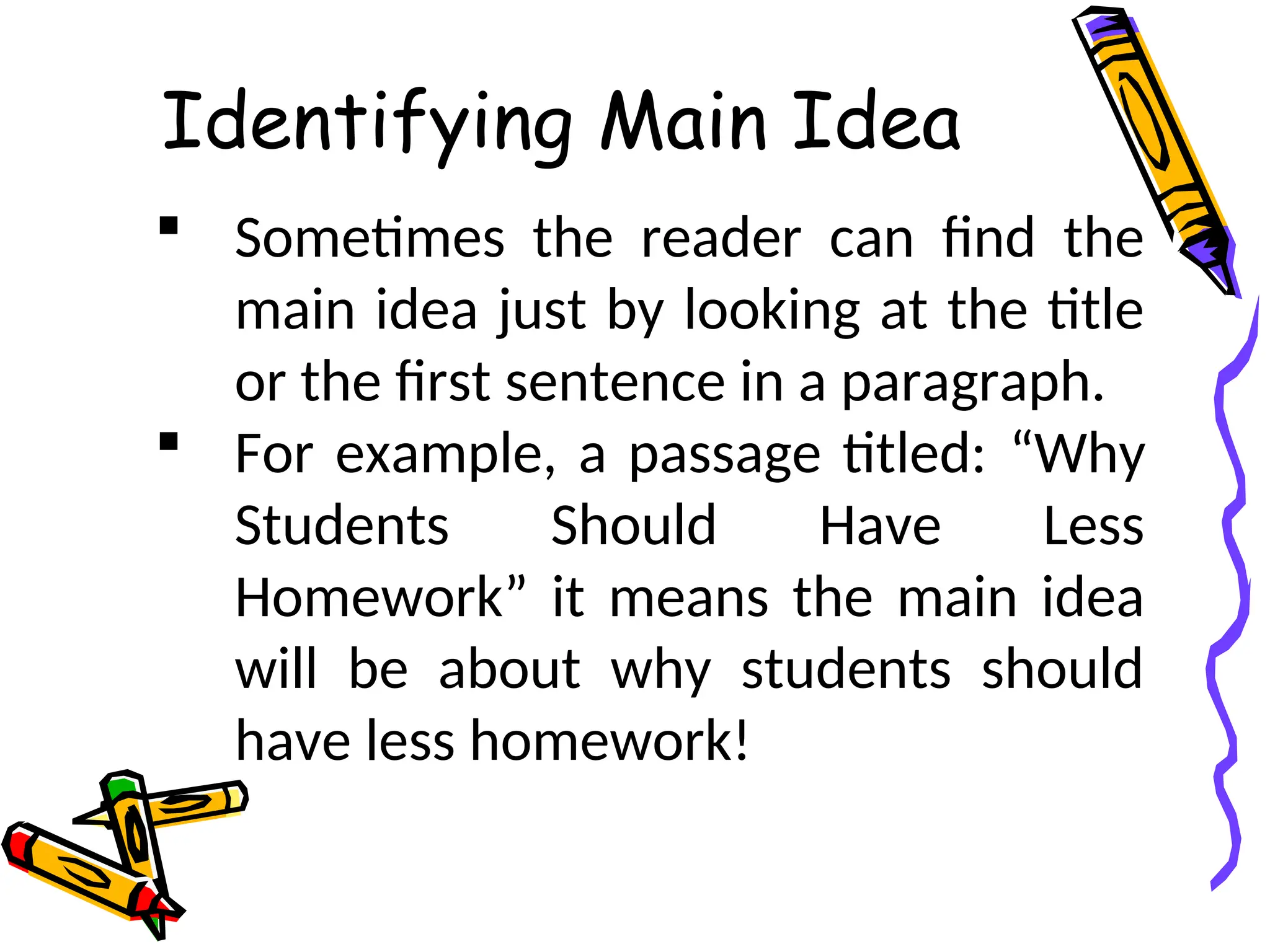Identifying Main Idea
 Sometimes the reader can find the
main idea just by looking at the title
or the first sentence in a paragraph.
 For example, a passage titled: “Why
Students Should Have Less
Homework” it means the main idea
will be about why students should
have less homework!
 