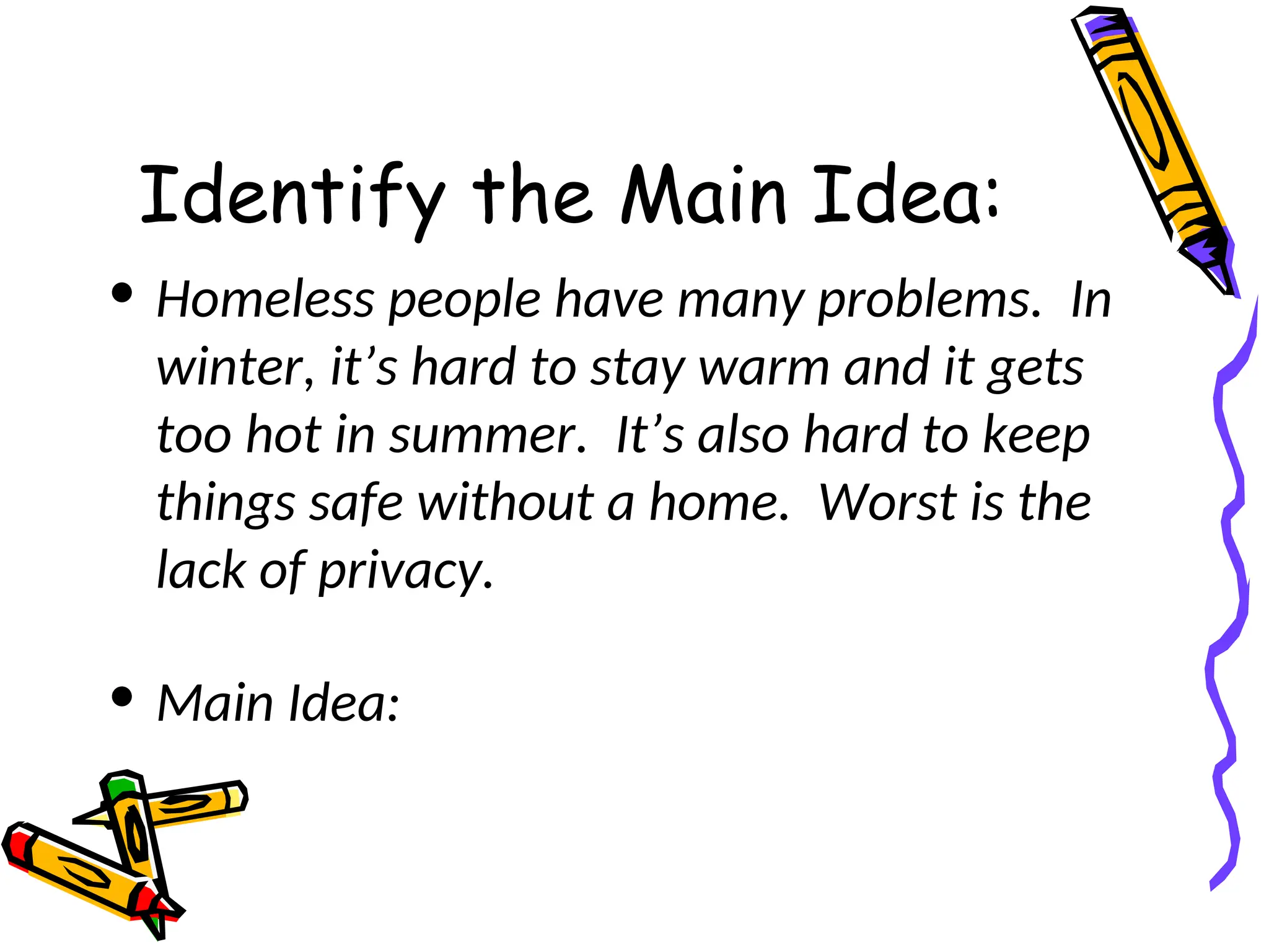 Identify the Main Idea:
• Homeless people have many problems. In
winter, it’s hard to stay warm and it gets
too hot in summer. It’s also hard to keep
things safe without a home. Worst is the
lack of privacy.
• Main Idea:
 
