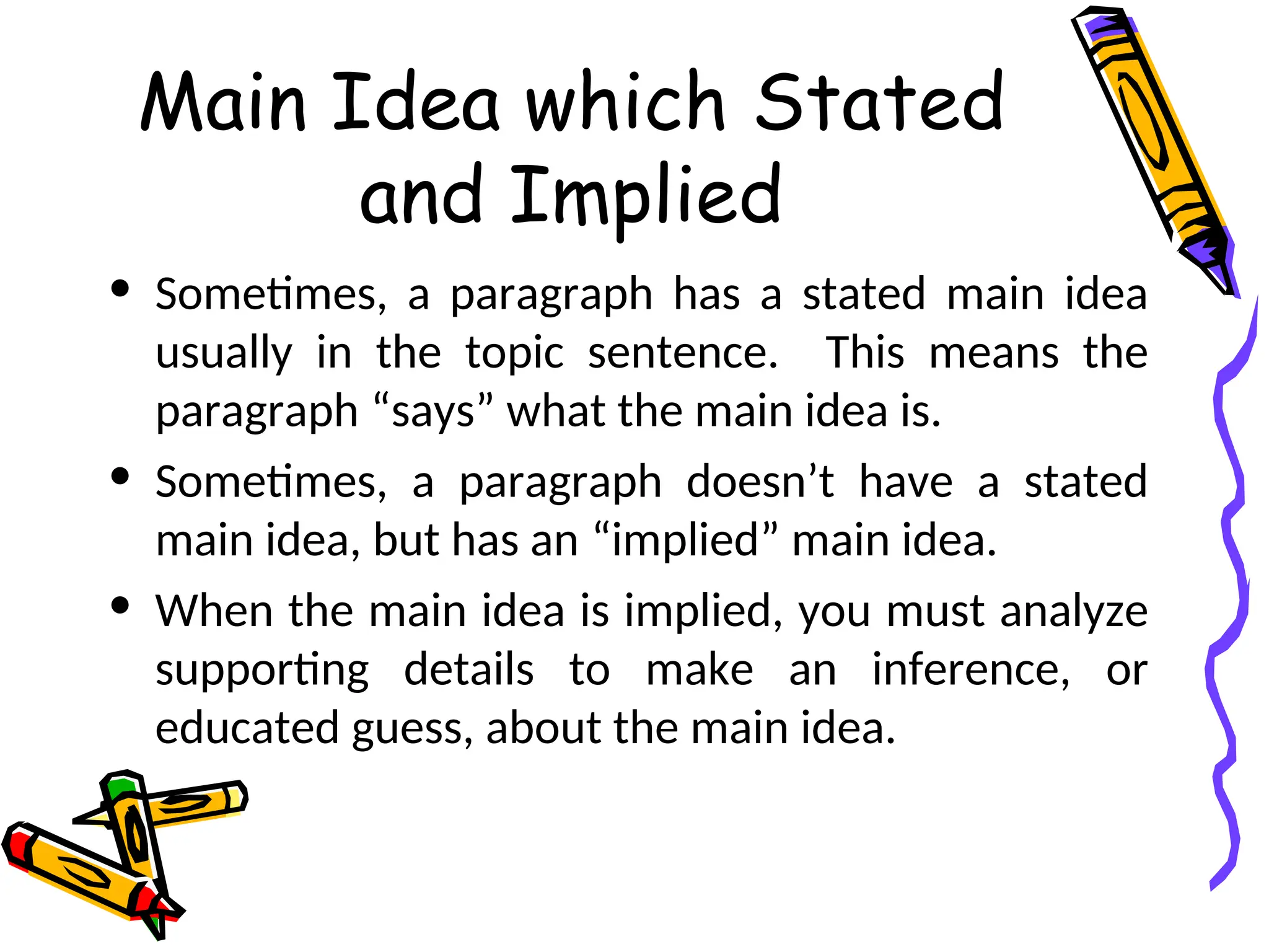 Main Idea which Stated
and Implied
• Sometimes, a paragraph has a stated main idea
usually in the topic sentence. This means the
paragraph “says” what the main idea is.
• Sometimes, a paragraph doesn’t have a stated
main idea, but has an “implied” main idea.
• When the main idea is implied, you must analyze
supporting details to make an inference, or
educated guess, about the main idea.
 
