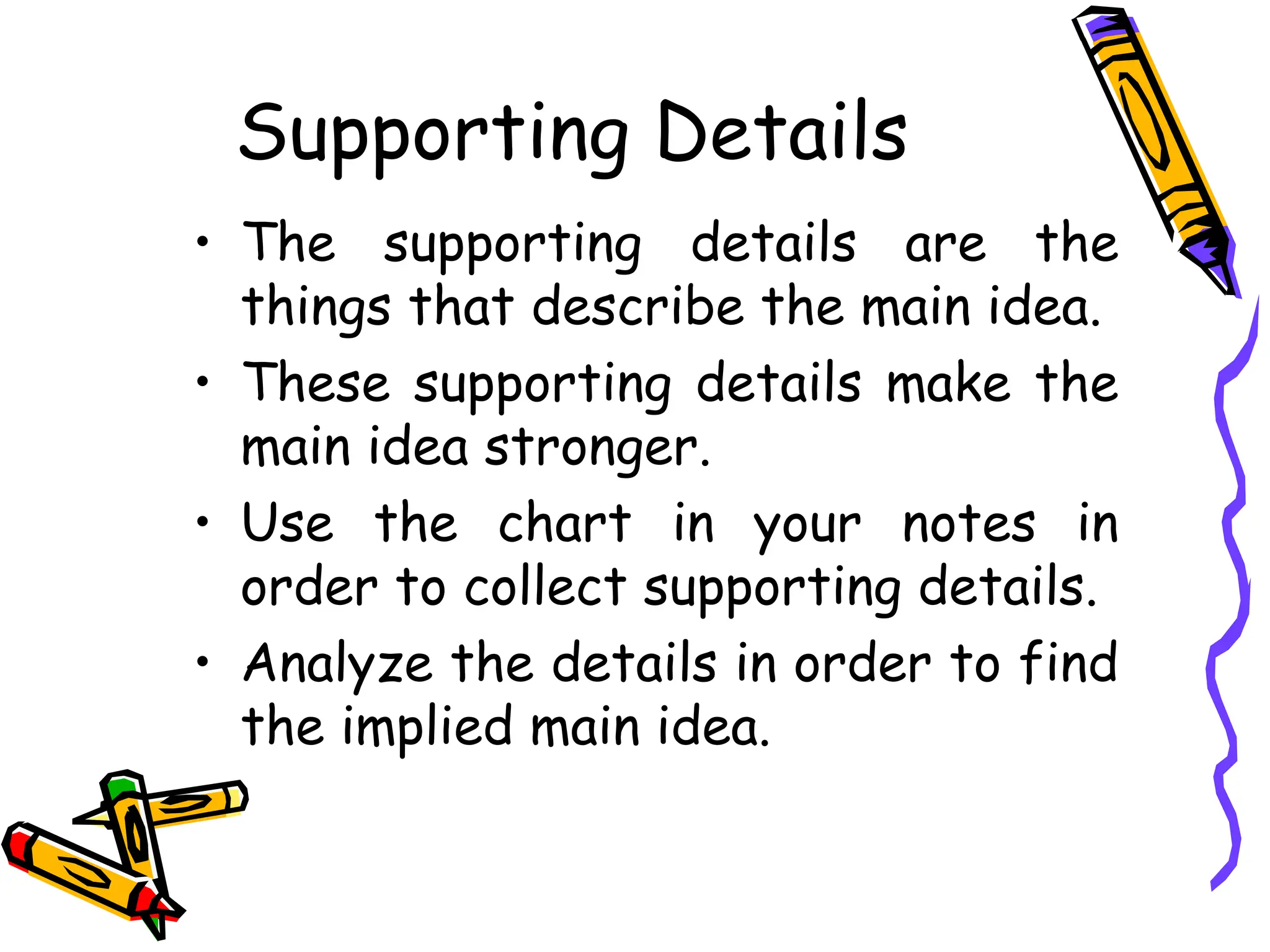 Supporting Details
• The supporting details are the
things that describe the main idea.
• These supporting details make the
main idea stronger.
• Use the chart in your notes in
order to collect supporting details.
• Analyze the details in order to find
the implied main idea.
 