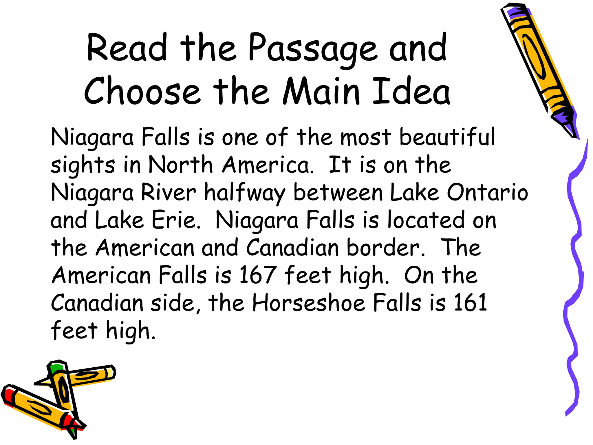Read the Passage and
Choose the Main Idea
Niagara Falls is one of the most beautiful
sights in North America. It is on the
Niagara River halfway between Lake Ontario
and Lake Erie. Niagara Falls is located on
the American and Canadian border. The
American Falls is 167 feet high. On the
Canadian side, the Horseshoe Falls is 161
feet high.
 