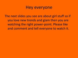 Hey everyone
The next slides you see are about girl stuff so if
you love new trends and glam then you are
watching the right power-point. Please like
and comment and tell everyone to watch it.
 