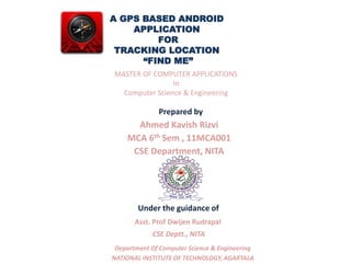 A GPS BASED ANDROID 
APPLICATION 
FOR 
TRACKING LOCATION 
“FIND ME” 
MASTER OF COMPUTER APPLICATIONS 
In 
Computer Science & Engineering 
Prepared by 
Ahmed Kavish Rizvi 
MCA 6th Sem , 11MCA001 
CSE Department, NITA 
Under the guidance of 
Asst. Prof Dwijen Rudrapal 
CSE Deptt., NITA 
Department Of Computer Science & Engineering 
NATIONAL INSTITUTE OF TECHNOLOGY, AGARTALA 
 